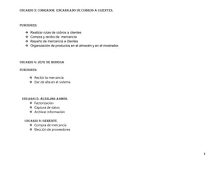 Usuario 3: cobrador encargado de cobros a clientes.



Funciones:

      Realizar rutas de cobros a clientes
      Compra y recibo de mercancía
      Reparto de mercancía a clientes
      Organización de productos en el almacén y en el mostrador.



Usuario 4: Jefe de bodega

Funciones:

        Recibir la mercancía
        Dar de alta en el sistema




 Usuario 5: Auxiliar admón.
      Factorización
      Captura de datos
      Archivar información

  Usuario 6: Gerente
      Compra de mercancía
      Elección de proveedores




                                                                    8
 