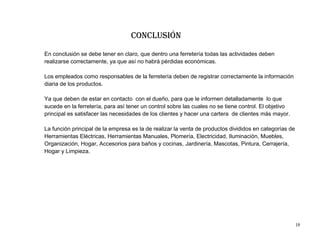 Conclusión
En conclusión se debe tener en claro, que dentro una ferretería todas las actividades deben
realizarse correctamente, ya que así no habrá pérdidas económicas.

Los empleados como responsables de la ferretería deben de registrar correctamente la información
diaria de los productos.

Ya que deben de estar en contacto con el dueño, para que le informen detalladamente lo que
sucede en la ferretería, para así tener un control sobre las cuales no se tiene control. El objetivo
principal es satisfacer las necesidades de los clientes y hacer una cartera de clientes más mayor.

La función principal de la empresa es la de realizar la venta de productos divididos en categorías de
Herramientas Eléctricas, Herramientas Manuales, Plomería, Electricidad, Iluminación, Muebles,
Organización, Hogar, Accesorios para baños y cocinas, Jardinería, Mascotas, Pintura, Cerrajería,
Hogar y Limpieza.




                                                                                                        19
 