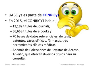 Castillo F. María del Carmen Facultad de Medicina y Psicología
• UABC ya es parte de CONRICyT
• En 2015, el CONRICYT habia:
– 12,182 títulos de journals;
– 56,658 títulos de e-books y
– 70 bases de datos referenciales, de tesis,
patentes, casos clínicos, fármacos, tres
herramientas clínicas médicas.
– Además de Colecciones de Revistas de Acceso
Abierto, que ofrecen diversos títulos para su
consulta.
 