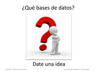 Castillo F. María del Carmen Facultad de Medicina y Psicología
¿Qué bases de datos?
Date una idea
 