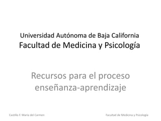 Castillo F. María del Carmen Facultad de Medicina y Psicología
Universidad Autónoma de Baja California
Facultad de Medicina y Psicología
Recursos para el proceso
enseñanza-aprendizaje
 