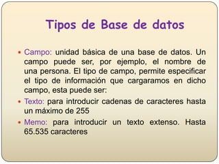 Tipos de Base de datos
 Campo: unidad básica de una base de datos. Un

campo puede ser, por ejemplo, el nombre de
una persona. El tipo de campo, permite especificar
el tipo de información que cargaramos en dicho
campo, esta puede ser:
 Texto: para introducir cadenas de caracteres hasta
un máximo de 255
 Memo: para introducir un texto extenso. Hasta
65.535 caracteres

 