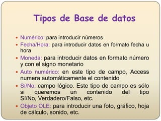 Tipos de Base de datos
 Numérico: para introducir números
 Fecha/Hora: para introducir datos en formato fecha u

hora
 Moneda: para introducir datos en formato número

y con el signo monetario
 Auto numérico: en este tipo de campo, Access
numera automáticamente el contenido
 Sí/No: campo lógico. Este tipo de campo es sólo
si
queremos
un
contenido
del
tipo
Sí/No, Verdadero/Falso, etc.
 Objeto OLE: para introducir una foto, gráfico, hoja
de cálculo, sonido, etc.

 