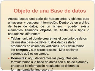 Objeto de una Base de datos
Access posee una serie de herramientas y objetos para
almacenar y gestionar información. Dentro de un archivo
de base de datos, de un fichero , pueden existir
elementos llamados objetos de hasta seis tipos o
naturalezas diferentes:
 Tablas: unidad donde crearemos el conjunto de datos
de nuestra base de datos. Estos datos estarán
ordenados en columnas verticales. Aquí definiremos
los campos y sus características. Más adelante
veremos qué es un campo.
 Consultas: aquí definiremos las preguntas que
formularemos a la base de datos con el fin de extraer y
presentar la información resultante de diferentes
formas (pantalla, impresora...)

 