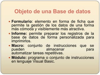 Objeto de una Base de datos
 Formulario: elemento en forma de ficha que

permite la gestión de los datos de una forma
más cómoda y visiblemente más atractiva.
 Informe: permite preparar los registros de la
base de datos de forma personalizada para
imprimirlos.
 Macro: conjunto de instrucciones que se
pueden
almacenar
para
automatizar tareas repetitivas.
 Módulo: programa o conjunto de instrucciones
en lenguaje Visual Basic.

 