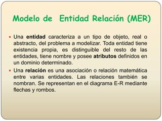 Modelo de Entidad Relación (MER)
 Una entidad caracteriza a un tipo de objeto, real o

abstracto, del problema a modelizar. Toda entidad tiene
existencia propia, es distinguible del resto de las
entidades, tiene nombre y posee atributos definidos en
un dominio determinado.
 Una relación es una asociación o relación matemática
entre varias entidades. Las relaciones también se
nombran. Se representan en el diagrama E-R mediante
flechas y rombos.

 