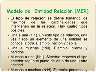Modelo de Entidad Relación (MER)
 El tipo de relación se define tomando los









máximos
de
las
cardinalidades
que
intervienen en la relación. Hay cuatro tipos
posibles:
Una a una (1:1). En este tipo de relación, una
vez fijado un elemento de una entidad se
conoce la otra. Ejemplo: nación y capital.
Una a muchas (1:N). Ejemplo: cliente y
pedidos.
Muchas a una (N:1). Simetría respecto al tipo
anterior según el punto de visto de una u otra
entidad.
Muchas a muchas (N:N). Ejemplo: personas y

 