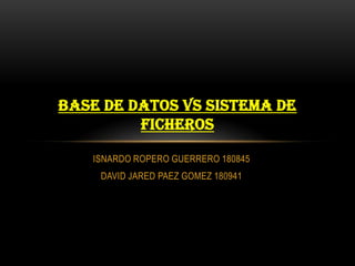 ISNARDO ROPERO GUERRERO 180845
DAVID JARED PAEZ GOMEZ 180941
BASE DE DATOS VS SISTEMA DE
FICHEROS
 