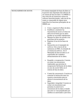 MANEJADORES DE DATOS   El sistema manejador de bases de datos es
                       la porción más importante del software de
                       un sistema de base de datos. Un DBMS es
                       una colección de numerosas rutinas de
                       software interrelacionadas, cada una de las
                       cuales es responsable de alguna tarea
                       específica.Las funciones principales de un
                       DBMS son:

                              Crear y organizar la Base de datos.
                              Establecer y mantener las
                              trayectorias de acceso a la base de
                              datos de tal forma que los datos
                              puedan ser accesados rápidamente.
                              Manejar los datos de acuerdo a las
                              peticiones de los usuarios.
                              Registrar el uso de las bases de
                              datos.
                              Interacción con el manejador de
                              archivos. Esto a través de las
                              sentencias en DML al comando de
                              el sistema de archivos. Así el
                              Manejador de base de datos es el
                              responsable del verdadero
                              almacenamiento de los datos.

                              Respaldo y recuperación: Consiste
                              en contar con mecanismos
                              implantados que permitan la
                              recuperación fácilmente de los datos
                              en caso de ocurrir fallas en el
                              sistema de base de datos.

                              Control de concurrencia. Consiste en
                              controlar la interacción entre los
                              usuarios concurrentes para no
                              afectar la inconsistencia de los
                              datos.
                              Seguridad e integridad: Consiste en
                              contar con mecanismos que
                              permitan el control de la
                              consistencia de los datos evitando
                              que estos se vean perjudicados por
                              cambios no autorizados o previstos.
 