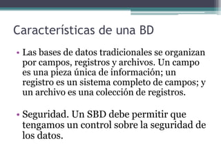 Características de una BD 
• Las bases de datos tradicionales se organizan 
por campos, registros y archivos. Un campo 
es una pieza única de información; un 
registro es un sistema completo de campos; y 
un archivo es una colección de registros. 
• Seguridad. Un SBD debe permitir que 
tengamos un control sobre la seguridad de 
los datos. 
 