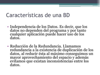 Características de una BD 
• Independencia de los Datos. Es decir, que los 
datos no dependen del programa y por tanto 
cualquier aplicación puede hacer uso de los 
datos. 
• Reducción de la Redundancia. Llamamos 
redundancia a la existencia de duplicación de los 
datos, al reducir ésta al máximo conseguimos un 
mayor aprovechamiento del espacio y además 
evitamos que existan inconsistencias entre los 
datos. 
 