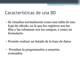 Características de una BD 
• Se visualiza normalmente como una tabla de una 
hoja de cálculo, en la que los registros son las 
filas y las columnas son los campos, o como un 
formulario. 
• Permite realizar un listado de la base de datos. 
• Permiten la programación a usuarios 
avanzados. 
 