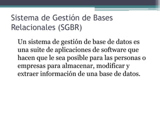 Sistema de Gestión de Bases 
Relacionales (SGBR) 
Un sistema de gestión de base de datos es 
una suite de aplicaciones de software que 
hacen que le sea posible para las personas o 
empresas para almacenar, modificar y 
extraer información de una base de datos. 
