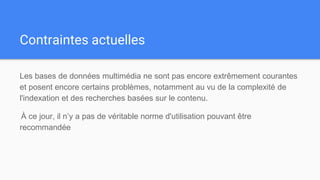 Contraintes actuelles
Les bases de données multimédia ne sont pas encore extrêmement courantes
et posent encore certains problèmes, notamment au vu de la complexité de
l'indexation et des recherches basées sur le contenu.
À ce jour, il n’y a pas de véritable norme d'utilisation pouvant être
recommandée
 