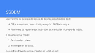 SGBDM
Un système de gestion de bases de données multimédia doit :
❖Offrir les mêmes caractéristiques qu’un SGBD classique.
❖Permettre de représenter, interroger et manipuler tout type de média.
Il possède deux mode :
1. Gestion de contenu.
2. Interrogation de base.
De coût les travailles de recherche se focalise sur :
 