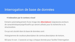 Interrogation de base de données
❖Indexation par le contenu visuel
Extraire automatiquement d’une image des déscripteurs (signatures,vecteurs
de caractéristiques)significatifs qui seront utilisés pour la recherche ou la
structuration.
Ce qui est stocké dans la base de données sont :
Histogramme de couleurs,descripteur de contour,descripteur de texture..
ID3 pour le son : il associe un tag a chaque donnée pour facilite l’interrogation
 