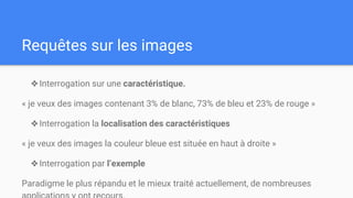 Requêtes sur les images
❖Interrogation sur une caractéristique.
« je veux des images contenant 3% de blanc, 73% de bleu et 23% de rouge »
❖Interrogation la localisation des caractéristiques
« je veux des images la couleur bleue est située en haut à droite »
❖Interrogation par l’exemple
Paradigme le plus répandu et le mieux traité actuellement, de nombreuses
 