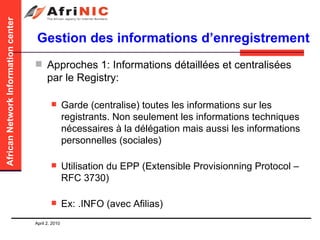 Gestion des informations d’enregistrement Approches 1: Informations détaillées et centralisées par le Registry: Garde (centralise) toutes les informations sur les registrants. Non seulement les informations techniques nécessaires à la délégation mais aussi les informations personnelles (sociales) Utilisation du EPP (Extensible Provisionning Protocol – RFC 3730) Ex: .INFO (avec Afilias) 