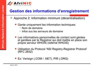 Gestion des informations d’enregistrement Approche 2: Information minimum (décentralisation)   Garde uniquement les information techniques: Nom de domaine Infos sus les serveurs de domaine Les informations personnelles de contact sont gérées et gardées par le Registrar qui doit mettre en place son propre serveur WHOIS (referral WHOIS) Utilisation du Protocol ‘NSI Registry-Registrar Protocol’ (RFC 2832) Ex: Verisign (.COM / .NET), PIR (.ORG) 