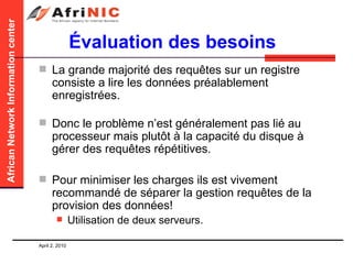 Évaluation des besoins La grande majorité des requêtes sur un registre consiste a lire les données préalablement enregistrées. Donc le problème n’est généralement pas lié au processeur mais plutôt à la capacité du disque à gérer des requêtes répétitives. Pour minimiser les charges ils est vivement recommandé de séparer la gestion requêtes de la provision des données! Utilisation de deux serveurs. 
