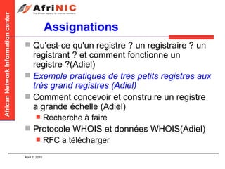 Assignations Qu'est-ce qu'un registre ? un registraire ? un registrant ? et comment fonctionne un registre ?(Adiel)  Exemple pratiques de très petits registres aux très grand registres (Adiel) Comment concevoir et construire un registre a grande échelle (Adiel) Recherche à faire Protocole WHOIS et données WHOIS(Adiel) RFC a télécharger 