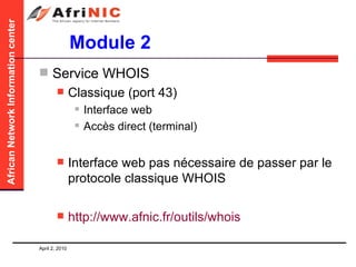 Module 2 Service WHOIS Classique (port 43) Interface web Accès direct (terminal)  Interface web pas nécessaire de passer par le protocole classique WHOIS http:// www.afnic.fr /outils/ whois 