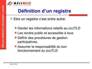 Définition d’un registre Etre un registre c’est entre autre: Garder les informations relatifs au (cc)TLD  Les rendre public et accessible à tous Définir des procédures de gestion participatives.  Assumer la responsabilité du bon fonctionnement du (cc)TLD 