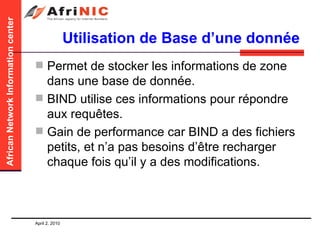 Utilisation de Base d’une donnée Permet de stocker les informations de zone dans une base de donnée. BIND utilise ces informations pour répondre aux requêtes. Gain de performance car BIND a des fichiers petits, et n’a pas besoins d’être recharger chaque fois qu’il y a des modifications.  