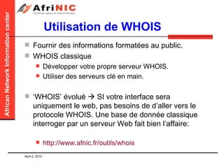Utilisation de WHOIS Fournir des informations formatées au public. WHOIS classique Développer votre propre serveur WHOIS. Utiliser des serveurs clé en main. ‘ WHOIS’ évolué    SI votre interface sera uniquement le web, pas besoins de d’aller vers le protocole WHOIS. Une base de donnée classique interroger par un serveur Web fait bien l’affaire: http://www.afnic.fr/outils/whois   