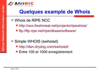 Quelques example de Whois Whois de RIPE NCC http://osx.freshmeat.net/projects/ripewhois/   ftp://ftp.ripe.net/ripe/dbase/software/   Simple WHOIS (swhoisd) http://dan.drydog.com/swhoisd/   Entre 100 et 1000 enregistrement 