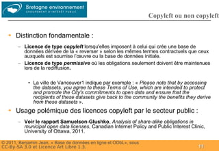 Groupe
                                                                   Copyleft ou non copyleft

  ➔   Distinction fondamentale :
       – Licence de type copyleft lorsqu'elles imposent à celui qui crée une base de
         données dérivée de la « reverser » selon les mêmes termes contractuels que ceux
         auxquels est soumise l’œuvre ou la base de données initiale.
       – Licence de type permissive où les obligations seulement doivent être maintenues
         lors de la rediffusion.

            • La ville de Vancouver1 indique par exemple : « Please note that by accessing
              the datasets, you agree to these Terms of Use, which are intended to protect
              and promote the City's commitments to open data and ensure that the
              recipients of these datasets give back to the community the benefits they derive
              from these datasets ».
  ➔   Usage polémique des licences copyleft par le secteur public :
       – Voir le rapport Samuelson-Glushko, Analysis of share-alike obligations in
         municipal open data licenses, Canadian Internet Policy and Public Interest Clinic,
         University of Ottawa, 2011.

© 2011, Benjamin Jean, « Base de données en ligne et ODbL», sous
CC-By-SA 3.0 et Licence Art Libre 1.3.                                                  11
 
