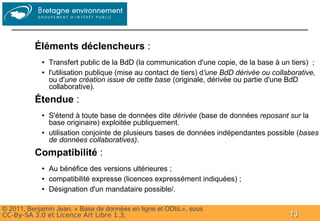 Groupe




          Éléments déclencheurs :
            ●   Transfert public de la BdD (la communication d'une copie, de la base à un tiers) ;
            ●   l'utilisation publique (mise au contact de tiers) d'une BdD dérivée ou collaborative,
                ou d'une création issue de cette base (originale, dérivée ou partie d'une BdD
                collaborative).
          Étendue :
            ●   S'étend à toute base de données dite dérivée (base de données reposant sur la
                base originaire) exploitée publiquement.
            ●   utilisation conjointe de plusieurs bases de données indépendantes possible (bases
                de données collaboratives).
          Compatibilité :
            ●   Au bénéfice des versions ultérieures ;
            ●   compatibilité expresse (licences expressément indiquées) ;
            ●   Désignation d'un mandataire possible/.

© 2011, Benjamin Jean, « Base de données en ligne et ODbL», sous
CC-By-SA 3.0 et Licence Art Libre 1.3.                                                      13
 