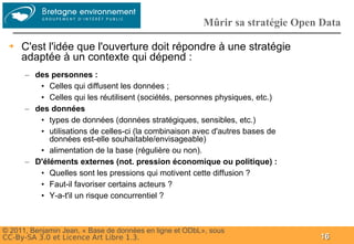 Groupe
                                                         Mûrir sa stratégie Open Data

 ➔   C'est l'idée que l'ouverture doit répondre à une stratégie
     adaptée à un contexte qui dépend :
      – des personnes :
         • Celles qui diffusent les données ;
         • Celles qui les réutilisent (sociétés, personnes physiques, etc.)
      – des données
         • types de données (données stratégiques, sensibles, etc.)
         • utilisations de celles-ci (la combinaison avec d'autres bases de
            données est-elle souhaitable/envisageable)
         • alimentation de la base (régulière ou non).
      – D'éléments externes (not. pression économique ou politique) :
         • Quelles sont les pressions qui motivent cette diffusion ?
         • Faut-il favoriser certains acteurs ?
         • Y-a-t'il un risque concurrentiel ?



© 2011, Benjamin Jean, « Base de données en ligne et ODbL», sous
CC-By-SA 3.0 et Licence Art Libre 1.3.                                          16
 