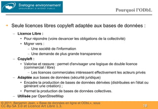 Groupe
                                                                    Pourquoi l'ODbL


  ➔   Seule licences libres copyleft adaptée aux bases de données :
       – Licence Libre :
          • Pour répondre (voire devancer les obligations de la collectivité)
          • Migrer vers :
                – Une société de l'information
                – Une demande de plus grande transparence
       – Copyleft :
          • Valorise et rassure : permet d'envisager une logique de double licence
             (commercial / libre)
                – Les licences commerciales intéressent effectivement les acteurs privés
       – Adaptée aux bases de données (sécurité juridique)
          • Encadre la production de bases de données dérivées (distribuées en l'état ou
             générant une création) ;
          • Permet la production de bases de données collectives.
       – Utilisée par OpenStreetMap
© 2011, Benjamin Jean, « Base de données en ligne et ODbL», sous
CC-By-SA 3.0 et Licence Art Libre 1.3.                                              18
 