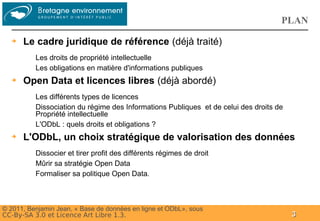 Groupe
                                                                                    PLAN
  ➔   Le cadre juridique de référence (déjà traité)
          Les droits de propriété intellectuelle
          Les obligations en matière d'informations publiques
  ➔   Open Data et licences libres (déjà abordé)
          Les différents types de licences
          Dissociation du régime des Informations Publiques et de celui des droits de
          Propriété intellectuelle
          L'ODbL : quels droits et obligations ?
  ➔   L'ODbL, un choix stratégique de valorisation des données
          Dissocier et tirer profit des différents régimes de droit
          Mûrir sa stratégie Open Data
          Formaliser sa politique Open Data.



© 2011, Benjamin Jean, « Base de données en ligne et ODbL», sous
CC-By-SA 3.0 et Licence Art Libre 1.3.                                                  3
 