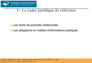 Groupe




                  I - Le cadre juridique de référence


          1) Les droits de propriété intellectuelle
          2) Les obligations en matière d'informations publiques




© 2011, Benjamin Jean, « Base de données en ligne et ODbL», sous
CC-By-SA 3.0 et Licence Art Libre 1.3.                             4
 