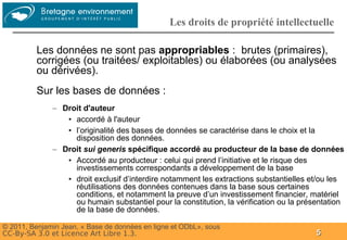 Groupe
                                                 Les droits de propriété intellectuelle

          Les données ne sont pas appropriables : brutes (primaires),
          corrigées (ou traitées/ exploitables) ou élaborées (ou analysées
          ou dérivées).
          Sur les bases de données :
              – Droit d'auteur
                 • accordé à l'auteur
                 • l’originalité des bases de données se caractérise dans le choix et la
                   disposition des données.
              – Droit sui generis spécifique accordé au producteur de la base de données
                 • Accordé au producteur : celui qui prend l’initiative et le risque des
                   investissements correspondants a développement de la base
                 • droit exclusif d’interdire notamment les extractions substantielles et/ou les
                   réutilisations des données contenues dans la base sous certaines
                   conditions, et notamment la preuve d’un investissement financier, matériel
                   ou humain substantiel pour la constitution, la vérification ou la présentation
                   de la base de données.

© 2011, Benjamin Jean, « Base de données en ligne et ODbL», sous
CC-By-SA 3.0 et Licence Art Libre 1.3.                                                   5
 