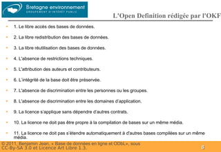 Groupe
                                                        L'Open Definition rédigée par l'OKF
 ➔   1. Le libre accès des bases de données.

 ➔   2. La libre redistribution des bases de données.

 ➔   3. La libre réutilisation des bases de données.

 ➔   4. L'absence de restrictions techniques.

 ➔   5. L'attribution des auteurs et contributeurs.

 ➔   6. L’intégrité de la base doit être préservée.

 ➔   7. L'absence de discrimination entre les personnes ou les groupes.

 ➔   8. L'absence de discrimination entre les domaines d’application.

 ➔   9. La licence s’applique sans dépendre d’autres contrats.

 ➔   10. La licence ne doit pas être propre à la compilation de bases sur un même média.

 ➔   11. La licence ne doit pas s’étendre automatiquement à d'autres bases compilées sur un même
     média.
© 2011, Benjamin Jean, « Base de données en ligne et ODbL», sous
CC-By-SA 3.0 et Licence Art Libre 1.3.                                                         8
 