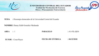 TEMA : Personajes destacados de la Universidad Central del Ecuador
NOMBRE: Denny Edith González Medranda
AREA : 1
TUTOR : Cesar Reyes
PARALELO : A1-FIL-QI16
FECHA DE ENTREGA : 04/12/2018
 