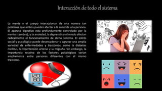 Interacción de todo el sistema
La mente y el cuerpo interaccionan de una manera tan
poderosa que ambos pueden afectar a la salud de una persona.
El aparato digestivo esta profundamente controlado por la
mente (cerebro), y la ansiedad, la depresión y el miedo afectan
radicalmente el funcionamiento de dicho sistema. El estrés
social y psicológico puede desencadenar o agravar una amplia
variedad de enfermedades y trastornos, como la diabetes
mellitus, la hipertensión arterial y la migraña. Sin embargo, la
importancia relativa de los factores psicológicos varían
ampliamente entre personas diferentes con el mismo
trastorno.
 