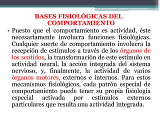 BASES FISIOLÓGICAS DEL
COMPORTAMIENTO
• Puesto que el comportamiento es actividad, éste
necesariamente involucra funciones fisiológicas.
Cualquier suerte de comportamiento involucra la
recepción de estímulos a través de los órganos de
los sentidos, la transformación de este estímulo en
actividad neural, la acción integrada del sistema
nervioso, y, finalmente, la actividad de varios
órganos motores, externos e internos. Para estos
mecanismos fisiológicos, cada patrón especial de
comportamiento puede tener su propia fisiología
especial activada por estímulos externos
particulares que resulta una actividad integrada.
 