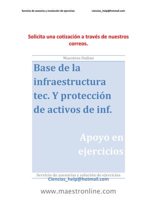 Servicio de asesoría y resolución de ejercicios

ciencias_help@hotmail.com

Solicita una cotización a través de nuestros
correos.
Maestros Online

Base de la
infraestructura
tec. Y protección
de activos de inf.
Apoyo en
ejercicios
Servicio de asesorías y solución de ejercicios

Ciencias_help@hotmail.com

www.maestronline.com

 