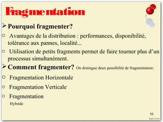 Fragmentation
Pourquoi fragmenter?
o Avantages de la distribution : performances, disponibilité,
tolérance aux pannes, localité...
o Utilisation de petits fragments permet de faire tourner plus d’un
processus simultanément.
Comment fragmenter? On distingue deux possibilité de fragmentation:
o Fragmentation Horizontale
o Fragmentation Verticale
o Fragmentation
Hybride
10
 