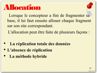 Allocation
Lorsque le concepteur a fini de fragmenter sa
base, il lui faut ensuite allouer chaque fragment
sur son site correspondant.
L'allocation peut être faite de plusieurs façons :
 La réplication totale des données
 L'absence de réplication
 La méthode hybride
13
 