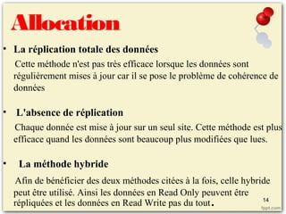 Allocation
• La réplication totale des données
Cette méthode n'est pas très efficace lorsque les données sont
régulièrement mises à jour car il se pose le problème de cohérence de
données
• L'absence de réplication
Chaque donnée est mise à jour sur un seul site. Cette méthode est plus
efficace quand les données sont beaucoup plus modifiées que lues.
• La méthode hybride
Afin de bénéficier des deux méthodes citées à la fois, celle hybride
peut être utilisé. Ainsi les données en Read Only peuvent être
répliquées et les données en Read Write pas du tout. 14
 