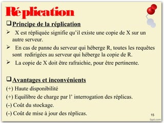 Réplication
Principe de la réplication
 X est répliquée signifie qu’il existe une copie de X sur un
autre serveur.
 En cas de panne du serveur qui héberge R, toutes les requêtes
sont redirigées au serveur qui héberge la copie de R.
 La copie de X doit être rafraichie, pour être pertinente.
Avantages et inconvénients
(+) Haute disponibilité
(+) Equilibre de charge par l’ interrogation des réplicas.
(-) Coût du stockage.
(-) Coût de mise à jour des réplicas. 15
 