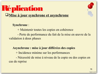Mise à jour synchrone et asynchrone
Synchrone :
+ Maintenir toutes les copies en cohérence
- Perte de performance du fait de la mise en œuvre de la
validation à deux phases
Asynchrone : mise à jour différées des copies
+ Incidence minime sur les performances
- Nécessité de mise à niveau de la copie ou des copies en
cas de reprise
Réplication
16
 