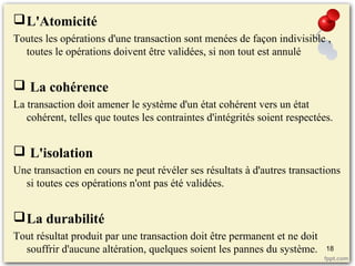 L'Atomicité
Toutes les opérations d'une transaction sont menées de façon indivisible ,
toutes le opérations doivent être validées, si non tout est annulé
 La cohérence
La transaction doit amener le système d'un état cohérent vers un état
cohérent, telles que toutes les contraintes d'intégrités soient respectées.
 L'isolation
Une transaction en cours ne peut révéler ses résultats à d'autres transactions
si toutes ces opérations n'ont pas été validées.
La durabilité
Tout résultat produit par une transaction doit être permanent et ne doit
souffrir d'aucune altération, quelques soient les pannes du système. 18
 