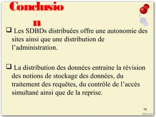 Conclusio
n Les SDBDs distribuées offre une autonomie des
sites ainsi que une distribution de
l’administration.
 La distribution des données entraine la révision
des notions de stockage des données, du
traitement des requêtes, du contrôle de l’accès
simultané ainsi que de la reprise.
19
 