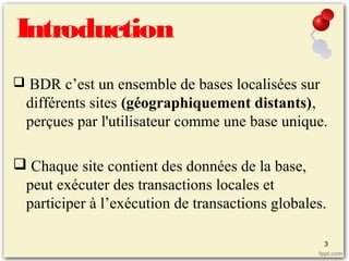 Introduction
 BDR c’est un ensemble de bases localisées sur
différents sites (géographiquement distants),
perçues par l'utilisateur comme une base unique.
 Chaque site contient des données de la base,
peut exécuter des transactions locales et
participer à l’exécution de transactions globales.
3
 